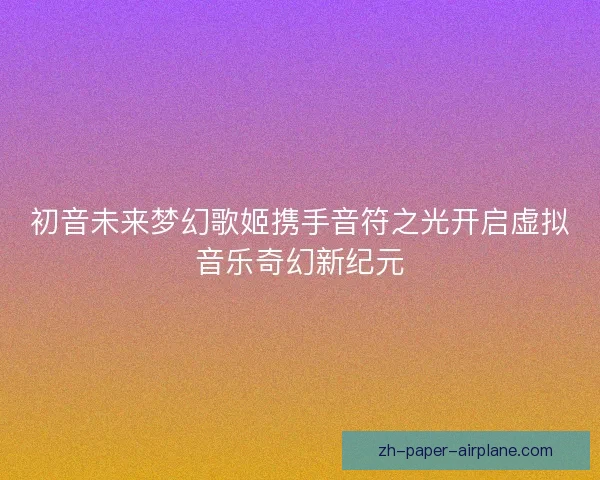 初音未来梦幻歌姬携手音符之光开启虚拟音乐奇幻新纪元
