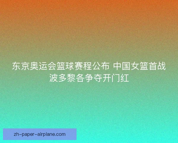 东京奥运会篮球赛程公布 中国女篮首战波多黎各争夺开门红